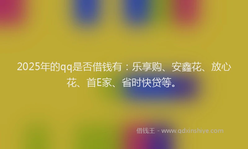 2025年的qq是否借钱有：乐享购、安鑫花、放心花、首E家、省时快贷等。