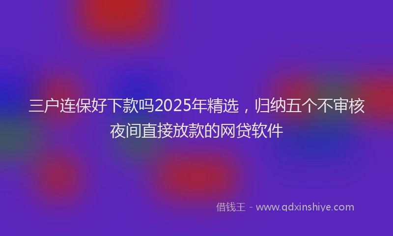 三户连保好下款吗2025年精选，归纳五个不审核夜间直接放款的网贷软件