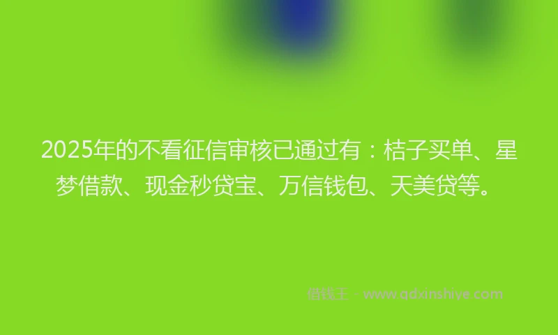 2025年的不看征信审核已通过有：桔子买单、星梦借款、现金秒贷宝、万信钱包、天美贷等。