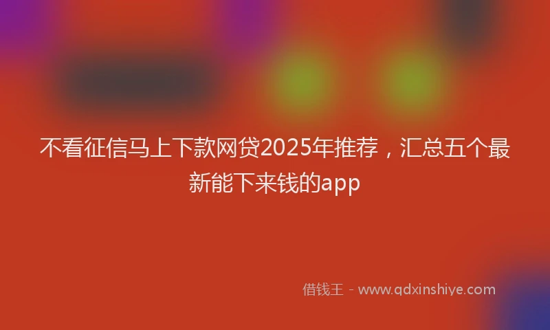 不看征信马上下款网贷2025年推荐，汇总五个最新能下来钱的app