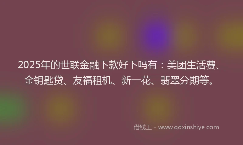 2025年的世联金融下款好下吗有：美团生活费、金钥匙贷、友福租机、新一花、翡翠分期等。