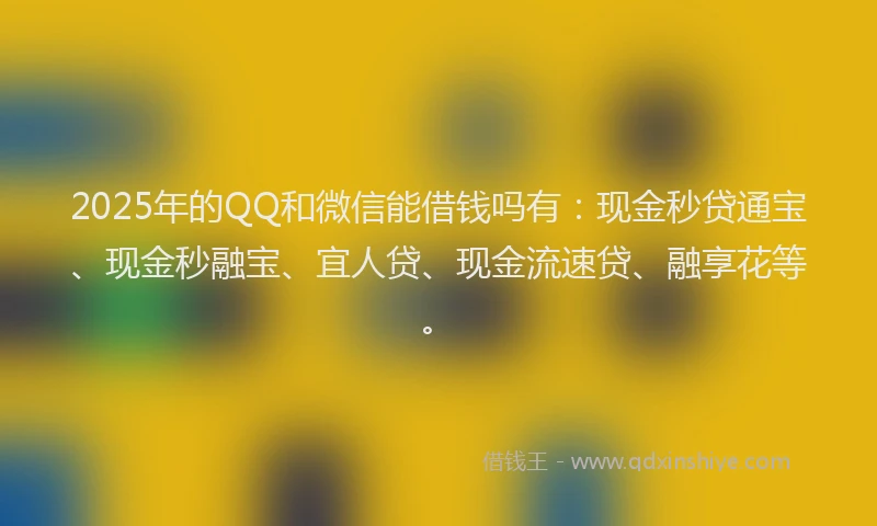 2025年的QQ和微信能借钱吗有：现金秒贷通宝、现金秒融宝、宜人贷、现金流速贷、融享花等。