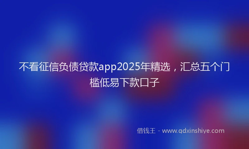不看征信负债贷款app2025年精选，汇总五个门槛低易下款口子