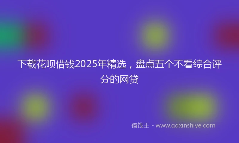 下载花呗借钱2025年精选，盘点五个不看综合评分的网贷
