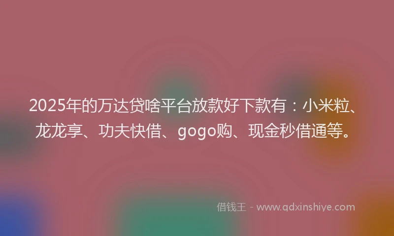 2025年的万达贷啥平台放款好下款有：小米粒、龙龙享、功夫快借、gogo购、现金秒借通等。