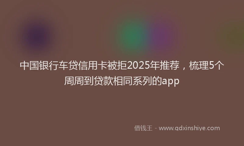 中国银行车贷信用卡被拒2025年推荐，梳理5个周周到贷款相同系列的app