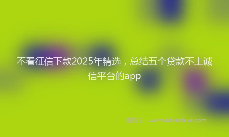 不看征信下款2025年精选，总结五个贷款不上诚信平台的app