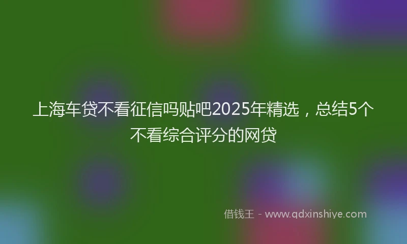 上海车贷不看征信吗贴吧2025年精选，总结5个不看综合评分的网贷