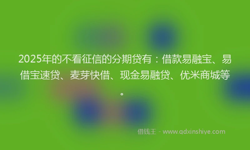 2025年的不看征信的分期贷有：借款易融宝、易借宝速贷、麦芽快借、现金易融贷、优米商城等。