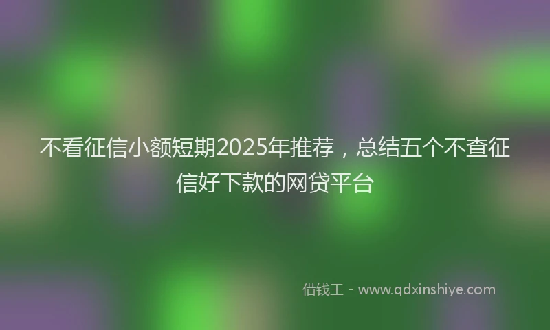 不看征信小额短期2025年推荐，总结五个不查征信好下款的网贷平台