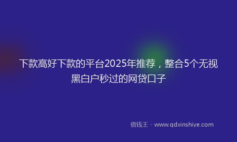 下款高好下款的平台2025年推荐，整合5个无视黑白户秒过的网贷口子