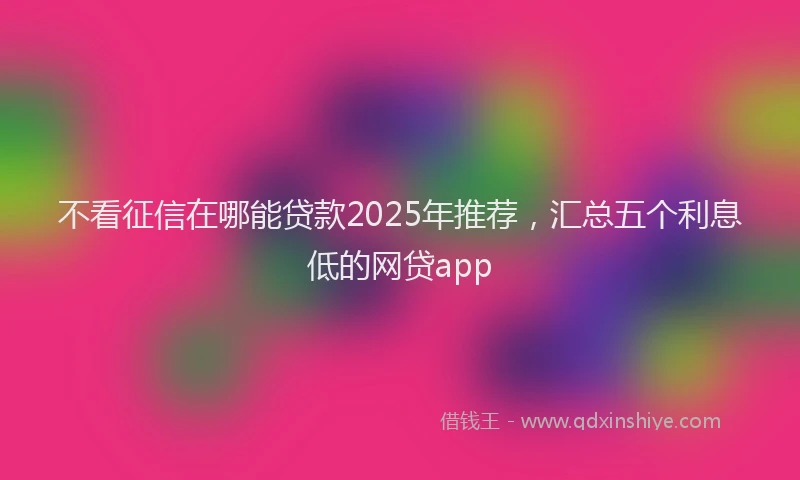 不看征信在哪能贷款2025年推荐，汇总五个利息低的网贷app