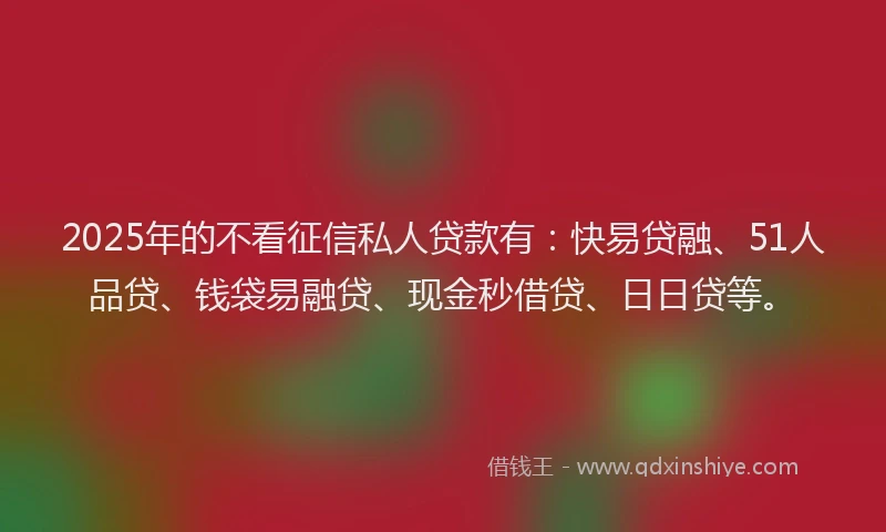 2025年的不看征信私人贷款有：快易贷融、51人品贷、钱袋易融贷、现金秒借贷、日日贷等。