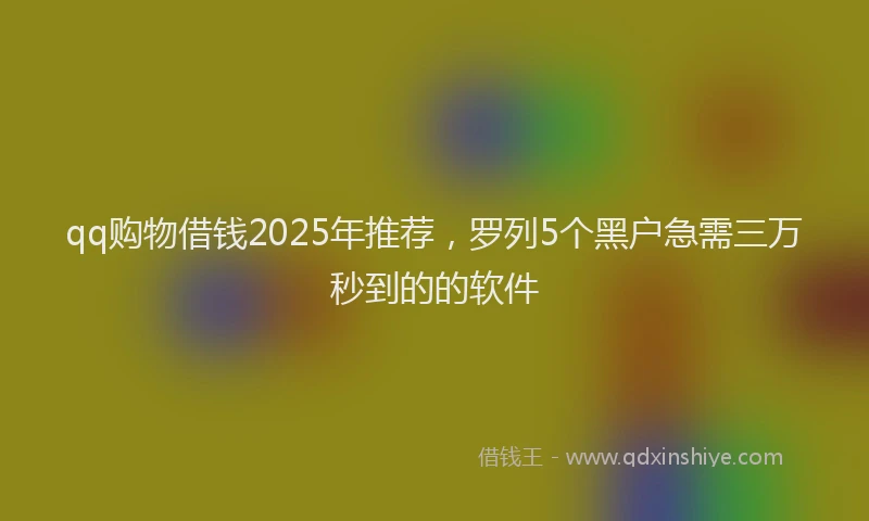 qq购物借钱2025年推荐,罗列5个黑户急需三万秒到的的软件