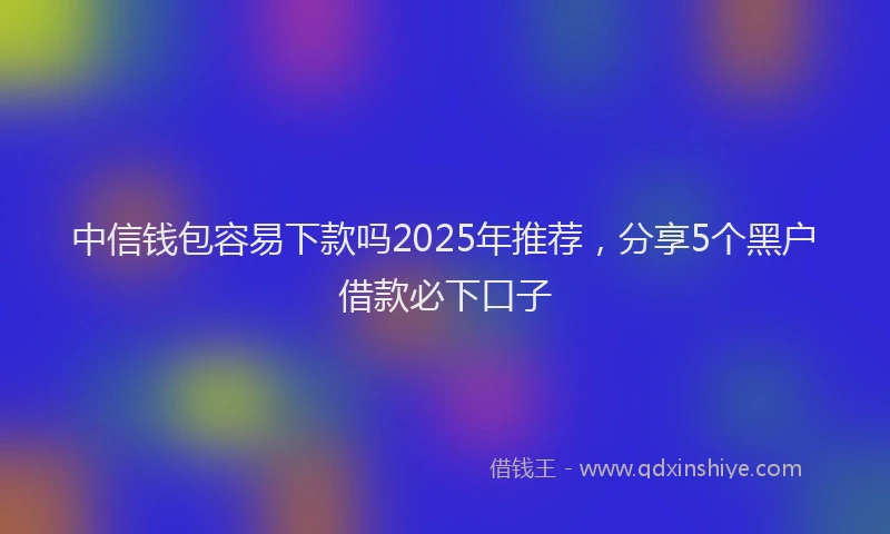 中信钱包容易下款吗2025年推荐，分享5个黑户借款必下口子
