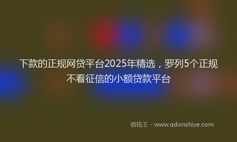 下款的正规网贷平台2025年精选，罗列5个正规不看征信的小额贷款平台