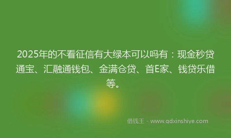 2025年的不看征信有大绿本可以吗有：现金秒贷通宝、汇融通钱包、金满仓贷、首E家、钱贷乐借等。