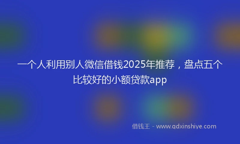 一个人利用别人微信借钱2025年推荐，盘点五个比较好的小额贷款app