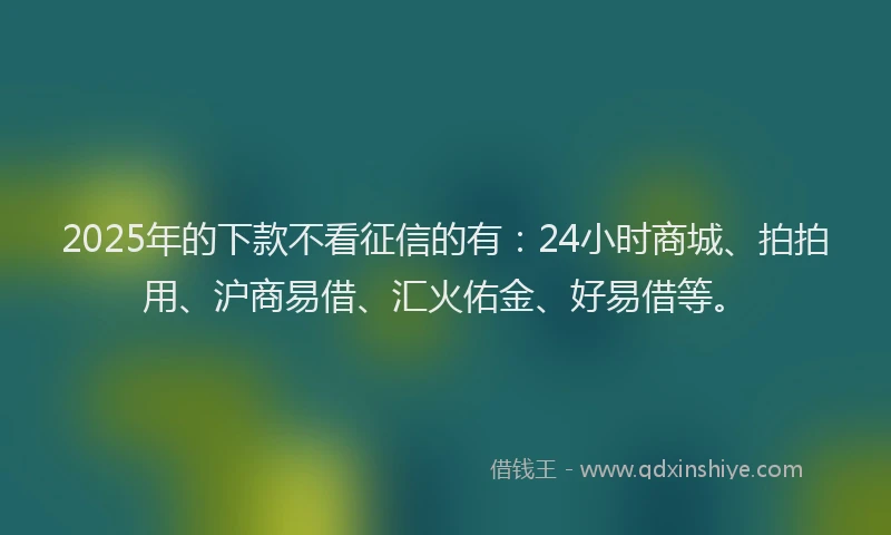 2025年的下款不看征信的有：24小时商城、拍拍用、沪商易借、汇火佑金、好易借等。