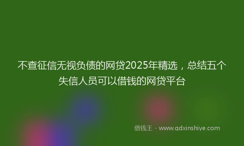 不查征信无视负债的网贷2025年精选，总结五个失信人员可以借钱的网贷平台