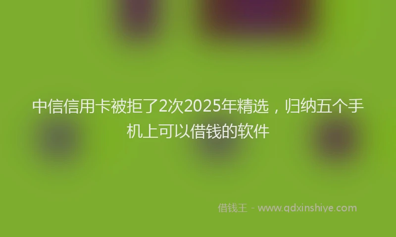 中信信用卡被拒了2次2025年精选，归纳五个手机上可以借钱的软件