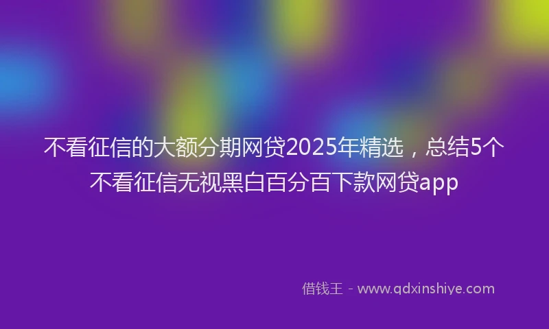 不看征信的大额分期网贷2025年精选，总结5个不看征信无视黑白百分百下款网贷app
