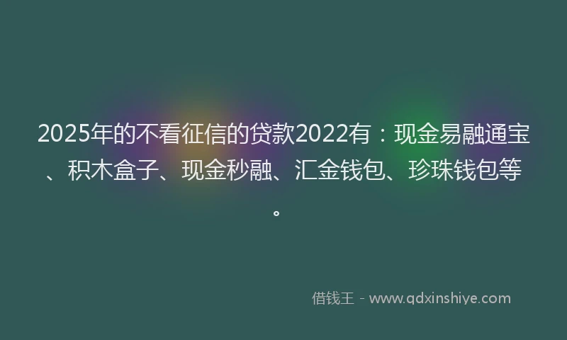 2025年的不看征信的贷款2022有：现金易融通宝、积木盒子、现金秒融、汇金钱包、珍珠钱包等。