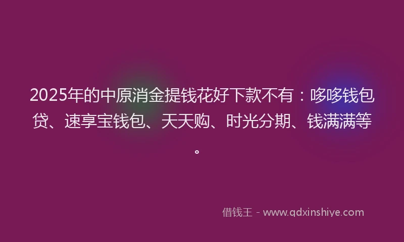 2025年的中原消金提钱花好下款不有：哆哆钱包贷、速享宝钱包、天天购、时光分期、钱满满等。