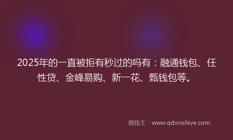 2025年的一直被拒有秒过的吗有：融通钱包、任性贷、金峰易购、新一花、甄钱包等。