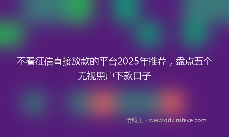 不看征信直接放款的平台2025年推荐,盘点五个无视黑户下款口子
