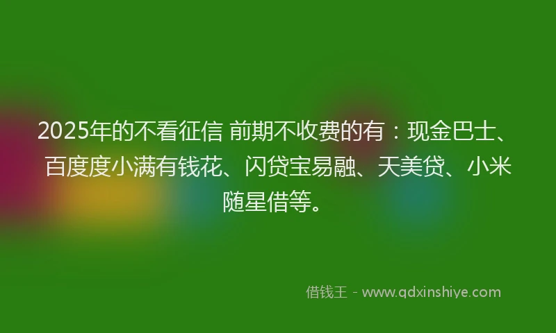 2025年的不看征信 前期不收费的有：现金巴士、百度度小满有钱花、闪贷宝易融、天美贷、小米随星借等。