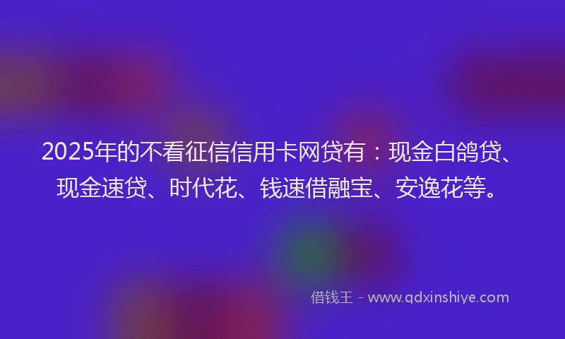 2025年的不看征信信用卡网贷有：现金白鸽贷、现金速贷、时代花、钱速借融宝、安逸花等。