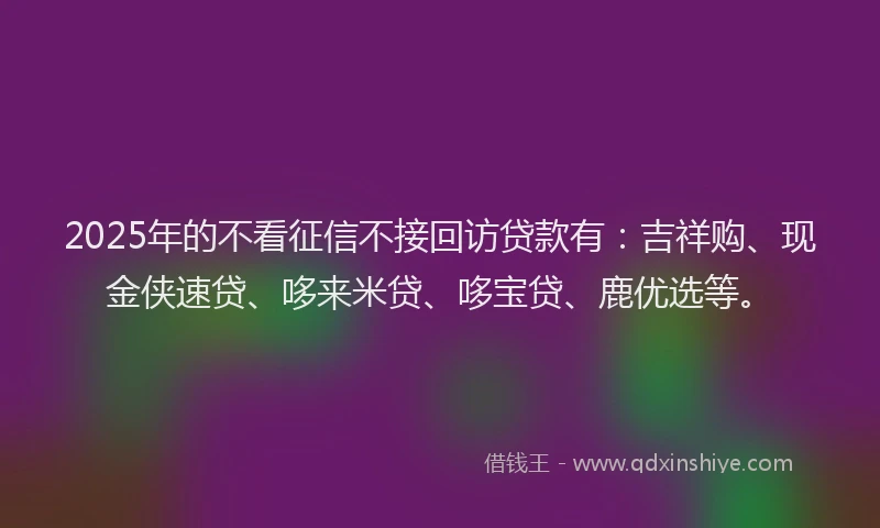 2025年的不看征信不接回访贷款有：吉祥购、现金侠速贷、哆来米贷、哆宝贷、鹿优选等。