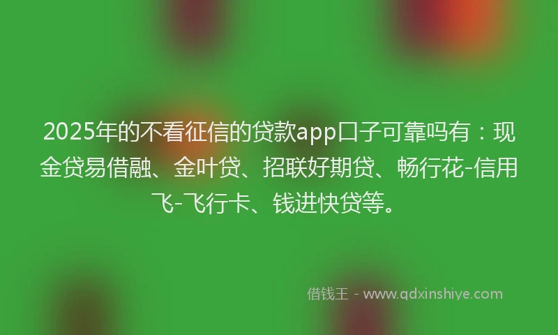 2025年的不看征信的贷款app口子可靠吗有：现金贷易借融、金叶贷、招联好期贷、畅行花-信用飞-飞行卡、钱进快贷等。