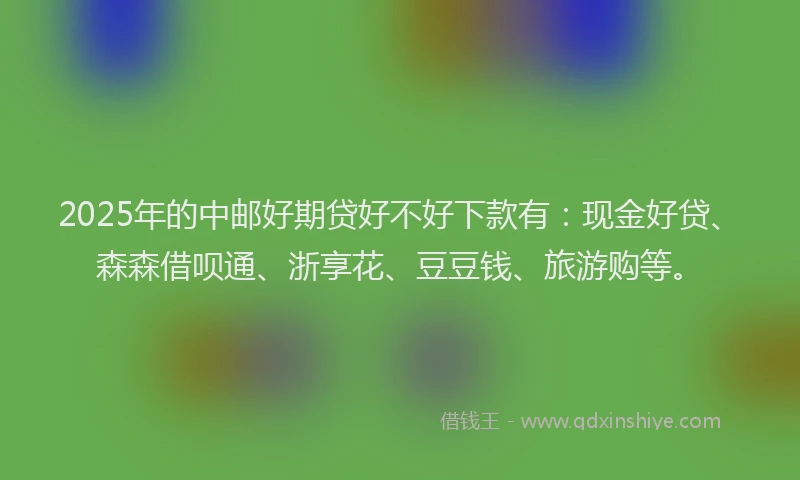 2025年的中邮好期贷好不好下款有：现金好贷、森森借呗通、浙享花、豆豆钱、旅游购等。