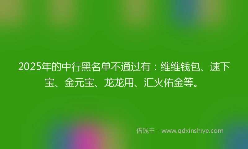 2025年的中行黑名单不通过有：维维钱包、速下宝、金元宝、龙龙用、汇火佑金等。