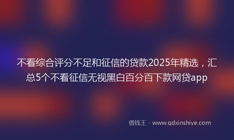 不看综合评分不足和征信的贷款2025年精选，汇总5个不看征信无视黑白百分百下款网贷app