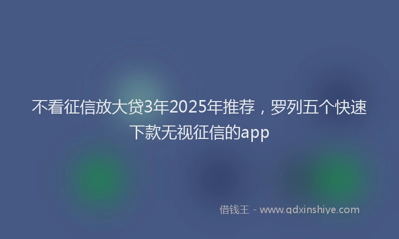 不看征信放大贷3年2025年推荐，罗列五个快速下款无视征信的app