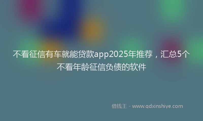 不看征信有车就能贷款app2025年推荐，汇总5个不看年龄征信负债的软件