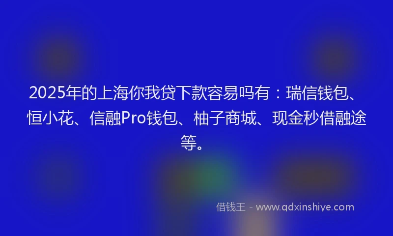 2025年的上海你我贷下款容易吗有：瑞信钱包、恒小花、信融Pro钱包、柚子商城、现金秒借融途等。