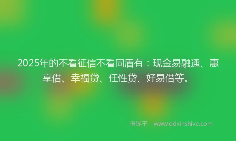 2025年的不看征信不看同盾有：现金易融通、惠享借、幸福贷、任性贷、好易借等。