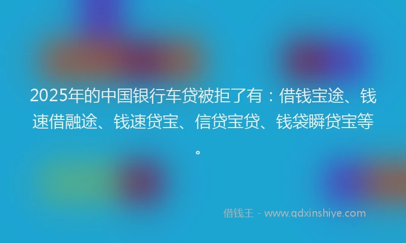 2025年的中国银行车贷被拒了有：借钱宝途、钱速借融途、钱速贷宝、信贷宝贷、钱袋瞬贷宝等。