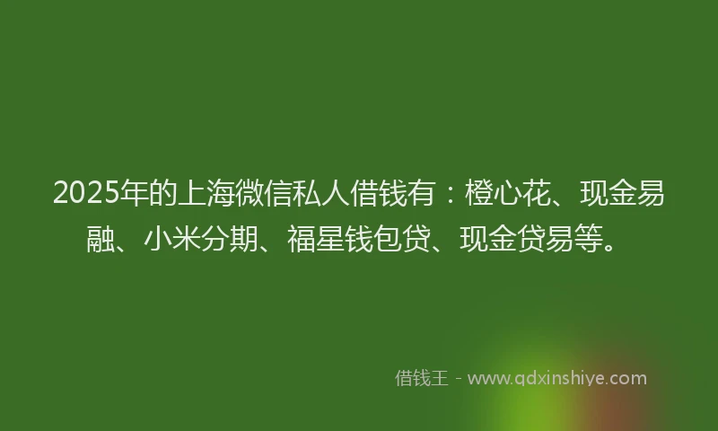 2025年的上海微信私人借钱有：橙心花、现金易融、小米分期、福星钱包贷、现金贷易等。