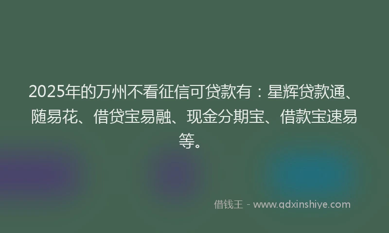 2025年的万州不看征信可贷款有：星辉贷款通、随易花、借贷宝易融、现金分期宝、借款宝速易等。