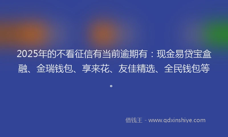 2025年的不看征信有当前逾期有：现金易贷宝盒融、金瑞钱包、享来花、友佳精选、全民钱包等。