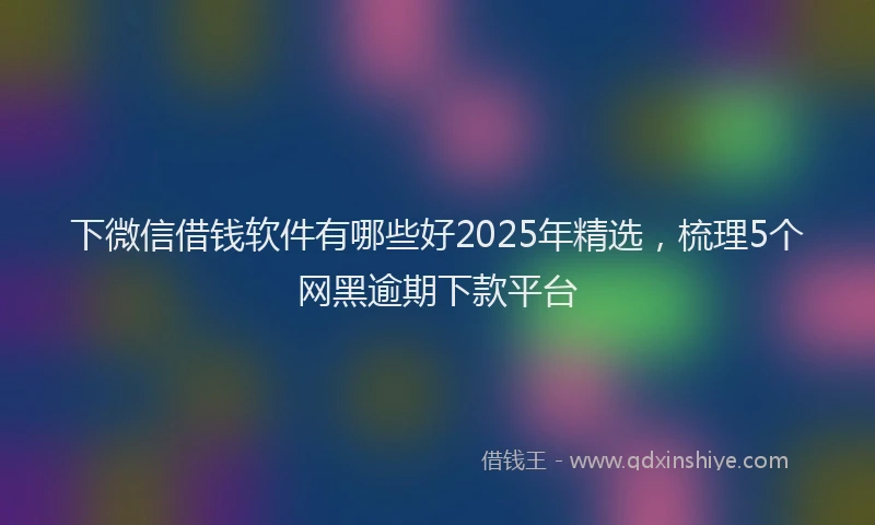 下微信借钱软件有哪些好2025年精选，梳理5个网黑逾期下款平台