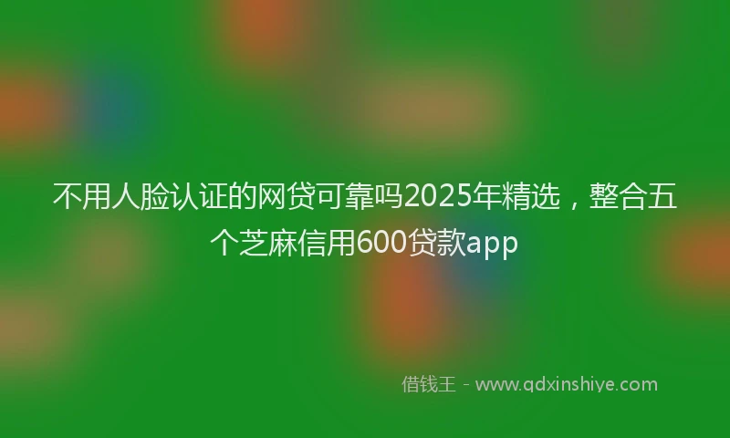 不用人脸认证的网贷可靠吗2025年精选，整合五个芝麻信用600贷款app