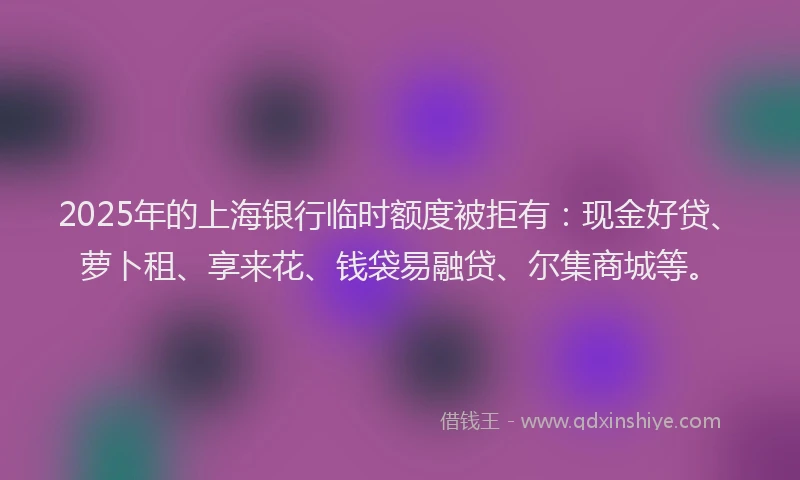 2025年的上海银行临时额度被拒有：现金好贷、萝卜租、享来花、钱袋易融贷、尔集商城等。