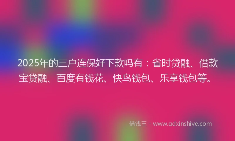 2025年的三户连保好下款吗有：省时贷融、借款宝贷融、百度有钱花、快鸟钱包、乐享钱包等。