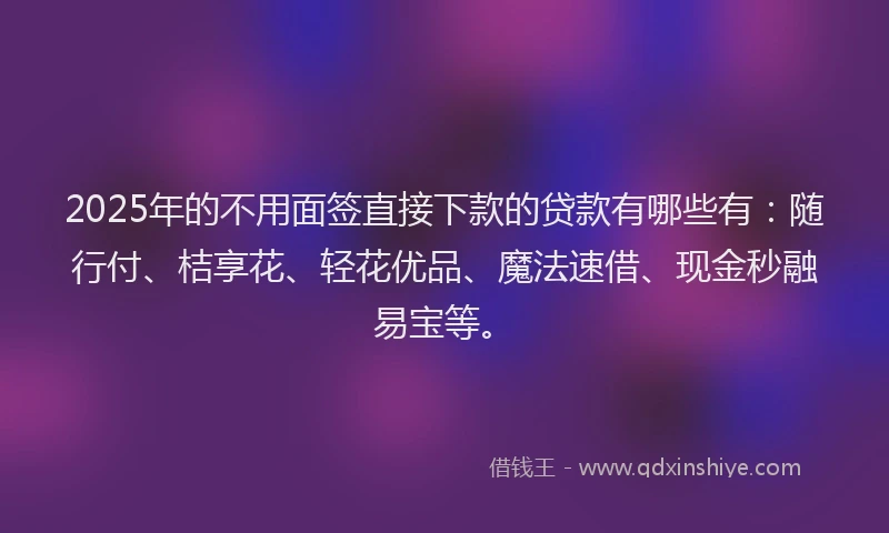 2025年的不用面签直接下款的贷款有哪些有：随行付、桔享花、轻花优品、魔法速借、现金秒融易宝等。